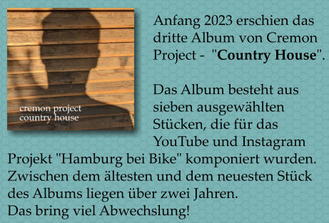 Anfang 2023 erschien das dritte Album von Cremon Project -  "Country House".   Das Album besteht aus sieben ausgewhlten Stcken, die fr das YouTube und Instagram Projekt "Hamburg bei Bike" komponiert wurden. Zwischen dem ltesten und dem neuesten Stck des Albums liegen ber zwei Jahren.  Das bring viel Abwechslung!